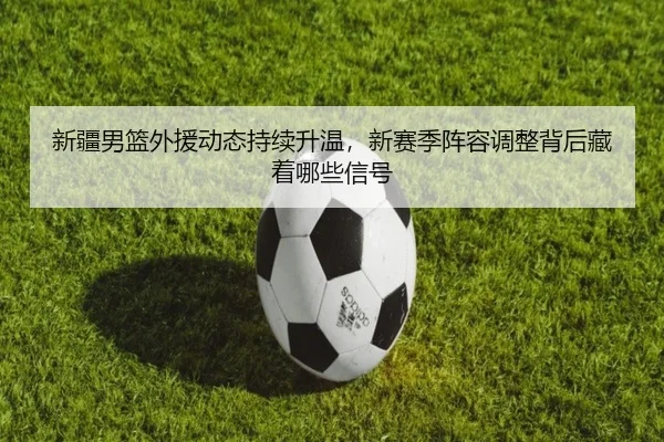 新疆男篮外援动态持续升温，新赛季阵容调整背后藏着哪些信号