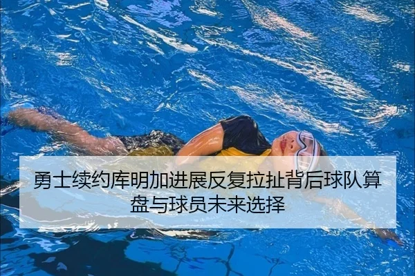勇士续约库明加进展反复拉扯背后球队算盘与球员未来选择